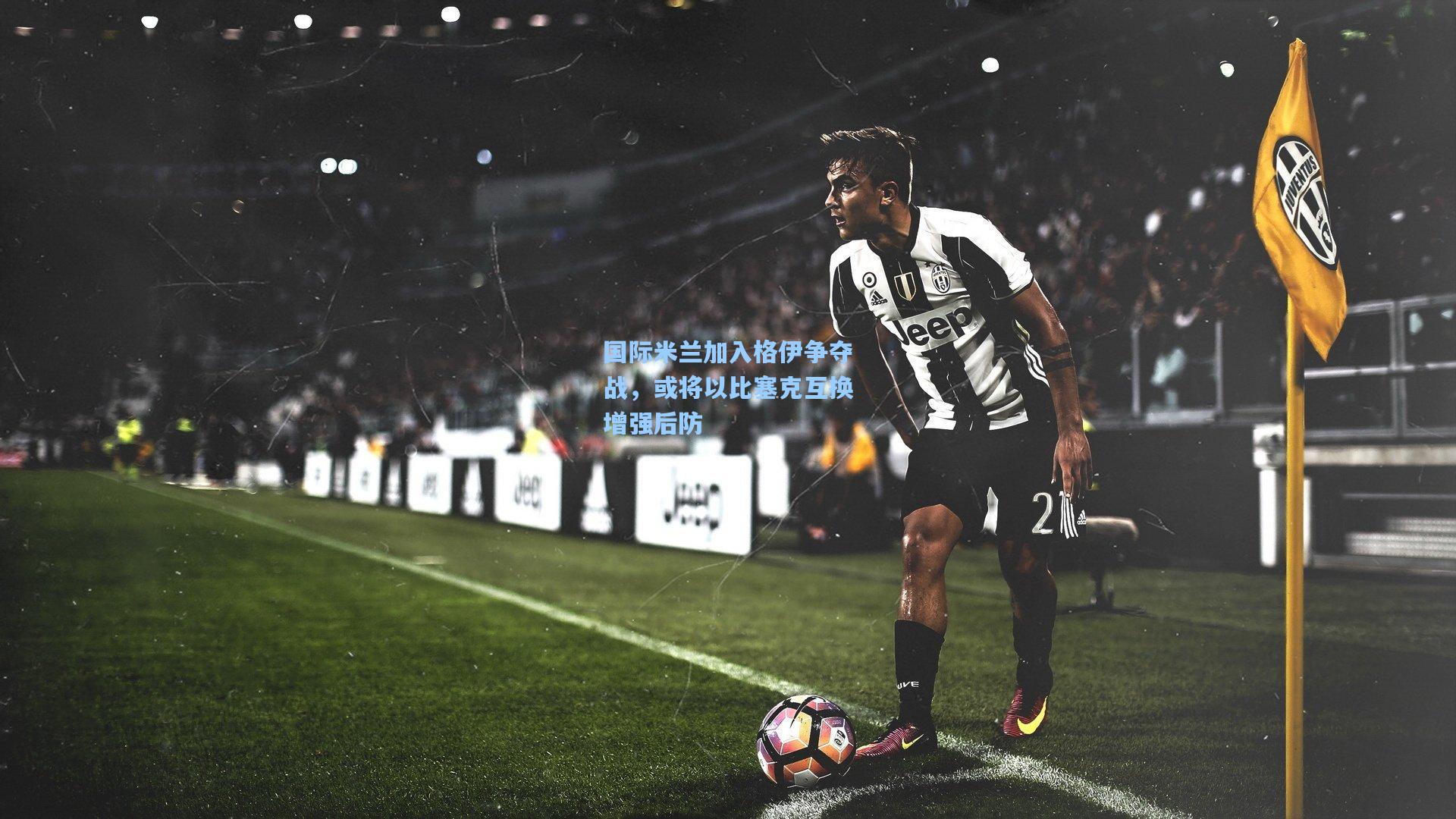 国际米兰加入格伊争夺战，或将以比塞克互换增强后防