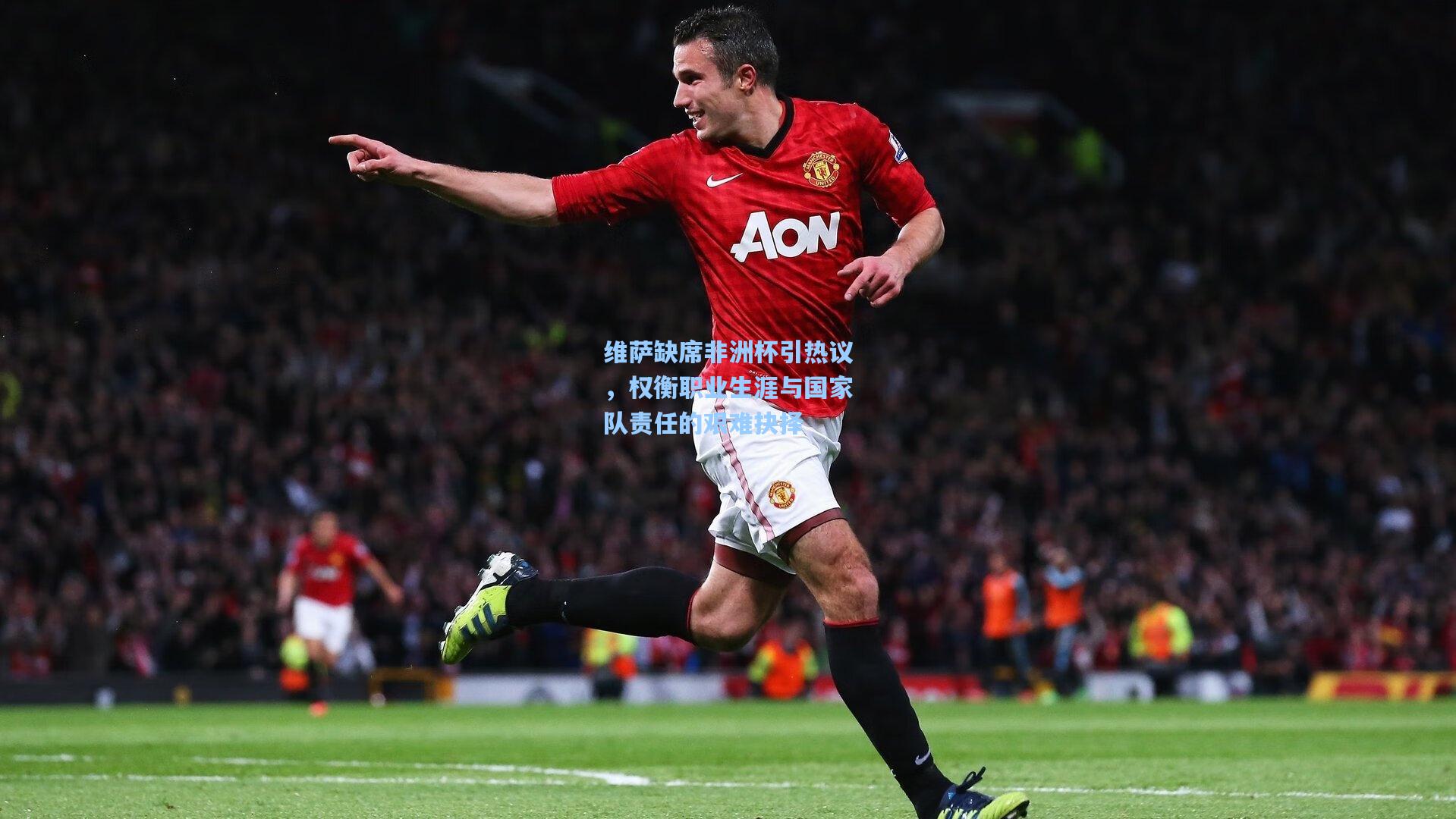 维萨缺席非洲杯引热议，权衡职业生涯与国家队责任的艰难抉择